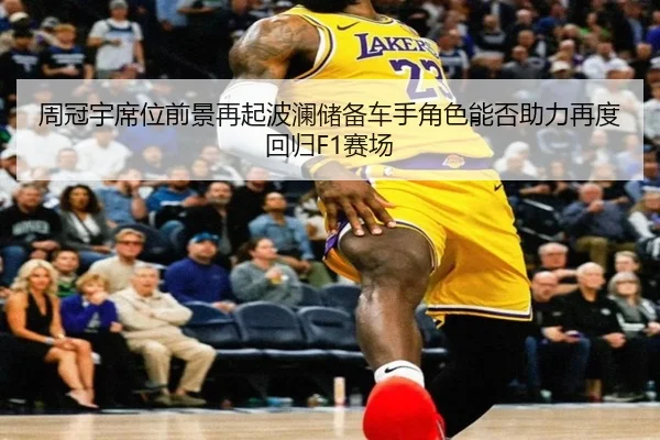 周冠宇席位前景再起波澜储备车手角色能否助力再度回归F1赛场